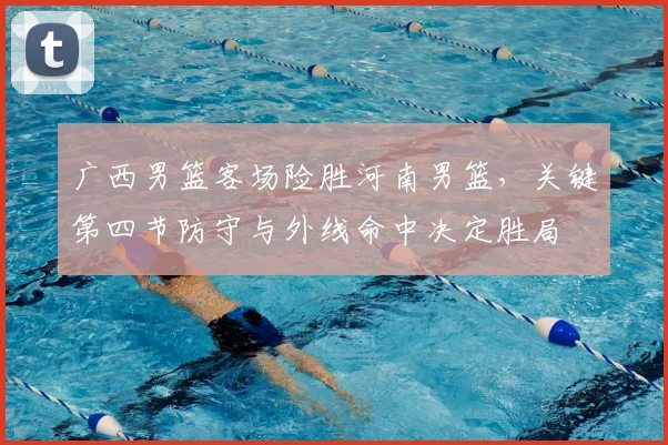 广西男篮客场险胜河南男篮，关键第四节防守与外线命中决定胜局